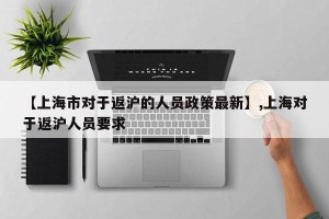 【上海市对于返沪的人员政策最新】,上海对于返沪人员要求