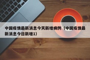 中国疫情最新消息今天新增病例（中国疫情最新消息今日新增1）