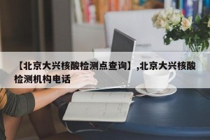 【北京大兴核酸检测点查询】,北京大兴核酸检测机构电话