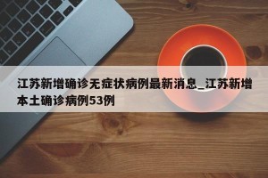 江苏新增确诊无症状病例最新消息_江苏新增本土确诊病例53例