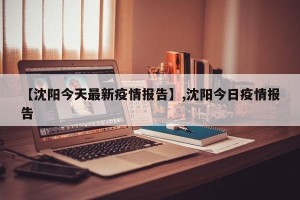 【沈阳今天最新疫情报告】,沈阳今日疫情报告
