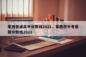 莱西普通高中分数线2021，莱西市中考录取分数线2021