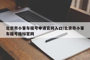 北京市小客车摇号申请官网入口/北京市小客车摇号指标官网