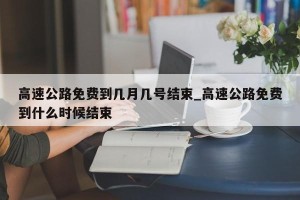 高速公路免费到几月几号结束_高速公路免费到什么时候结束