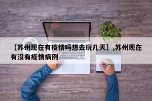 【苏州现在有疫情吗想去玩几天】,苏州现在有没有疫情病例