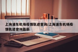 上海浦东机场疫情轨迹查询/上海浦东机场疫情轨迹查询最新