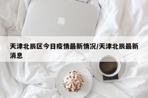 天津北辰区今日疫情最新情况/天津北辰最新消息