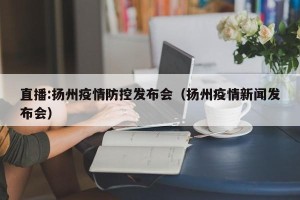直播:扬州疫情防控发布会（扬州疫情新闻发布会）