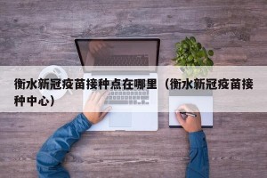衡水新冠疫苗接种点在哪里（衡水新冠疫苗接种中心）