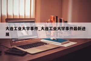 大连工业大学事件_大连工业大学事件最新进展