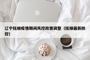 辽宁抚顺疫情期间风控政策调整（抚顺最新防控）