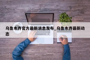 乌鲁木齐官方最新消息发布_乌鲁木齐最新动态