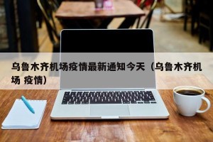 乌鲁木齐机场疫情最新通知今天（乌鲁木齐机场 疫情）