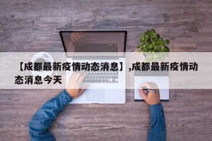 【成都最新疫情动态消息】,成都最新疫情动态消息今天