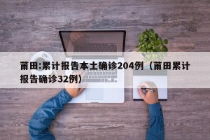 莆田:累计报告本土确诊204例（莆田累计报告确诊32例）