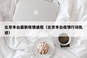 北京丰台最新疫情通报（北京丰台疫情行动轨迹）