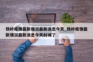 铁岭疫情最新情况最新消息今天_铁岭疫情最新情况最新消息今天封城了