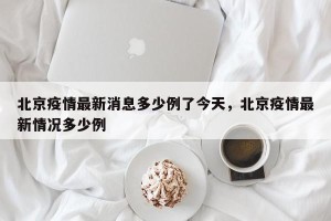 北京疫情最新消息多少例了今天，北京疫情最新情况多少例