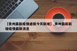 【贵州最新疫情通报今天新增】,贵州最新新增疫情最新消息