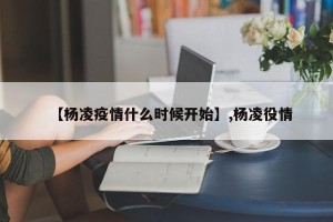 【杨凌疫情什么时候开始】,杨凌役情