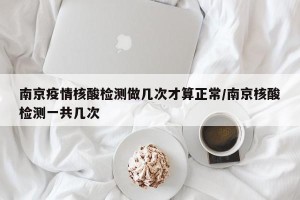 南京疫情核酸检测做几次才算正常/南京核酸检测一共几次