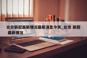 北京新冠最新情况最新消息今天_北京 新冠 最新情况