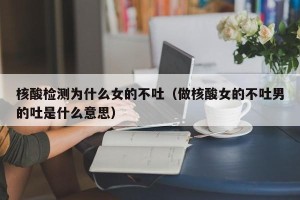 核酸检测为什么女的不吐（做核酸女的不吐男的吐是什么意思）
