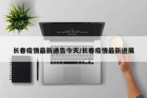 长春疫情最新通告今天/长春疫情最新进展