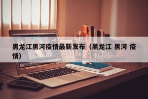 黑龙江黑河疫情最新发布（黑龙江 黑河 疫情）