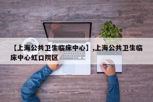 【上海公共卫生临床中心】,上海公共卫生临床中心虹口院区