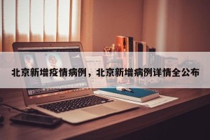北京新增疫情病例，北京新增病例详情全公布