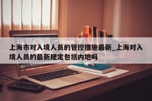 上海市对入境人员的管控措施最新_上海对入境人员的最新规定包括内地吗