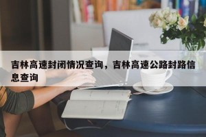 吉林高速封闭情况查询，吉林高速公路封路信息查询