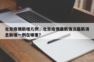 北京疫情新增几例，北京疫情最新情况最新消息新增一例在哪里?