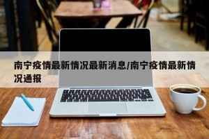 南宁疫情最新情况最新消息/南宁疫情最新情况通报