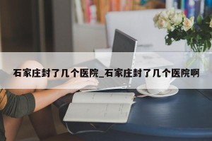 石家庄封了几个医院_石家庄封了几个医院啊