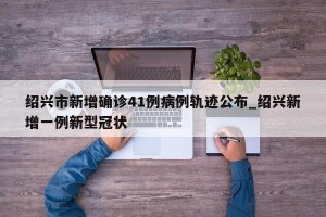 绍兴市新增确诊41例病例轨迹公布_绍兴新增一例新型冠状