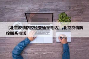 【北京疫情防控检查通报电话】,北京疫情防控联系电话