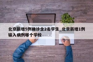 北京新增5例确诊含2名学生_北京新增1例输入病例哪个学校