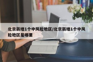 北京新增1个中风险地区/北京新增1个中风险地区是哪里