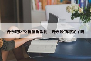 丹东地区疫情情况如何，丹东疫情稳定了吗