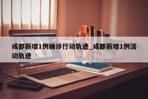 成都新增1例确诊行动轨迹_成都新增1例活动轨迹