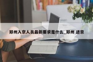 郑州入京人员最新要求是什么_郑州 进京