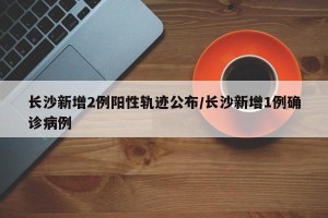 长沙新增2例阳性轨迹公布/长沙新增1例确诊病例