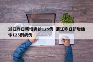 浙江昨日新增确诊125例_浙江昨日新增确诊125例病例
