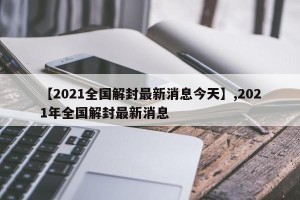 【2021全国解封最新消息今天】,2021年全国解封最新消息