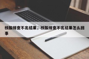 核酸排查不出结果，核酸排查不出结果怎么回事