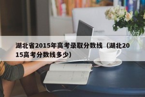 湖北省2015年高考录取分数线（湖北2015高考分数线多少）