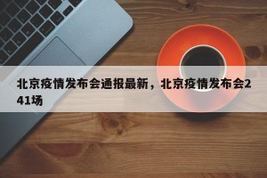 北京疫情发布会通报最新，北京疫情发布会241场