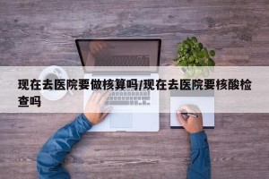 现在去医院要做核算吗/现在去医院要核酸检查吗